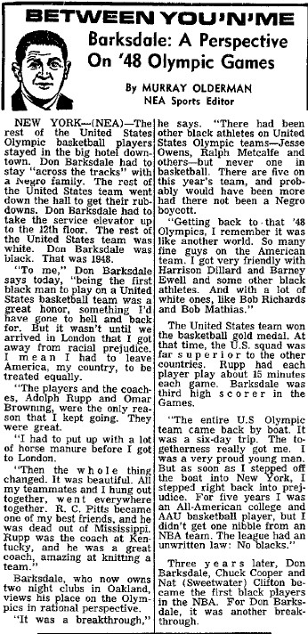 Barksdale: A Perspective on '48 Olympic Games by Murray Olderman NEA Sports Editor.  New York (NEA) - 

The rest of the United States Olympic players stayed in the big hotel downtown.  Don Barksdale had to stay 'across the tracks' with a Negro family. The rest of the United States team went down the hall to get their rubdowns. Don Barksdale had to take the service elevator up to the 12th floor.  The rest of the United States team was white.  Don Barksdale was black.  That was 1948.

'To me,' Don Barksdale says today,'being the first black man to play on a United States basketball team was a great honor, something I'd have gone to hell and back for.  But it wasn't until we arrived in London that I got away from racial prejudice.  I mean I had to leave America, my country, to be treated equally. 

'The Players and the coaches, Adolph Rupp and Omar Browning, were the only reason that I kept going.  They were great.

'I had to put up with a lot of horse manure before I got to London.

'Then the whole thing changed. It was beautiful.  All my teammates and I hung out together, went everywhere together.  R.C. Pitts became one of my best friends, and he was dead out of Mississippi.  Rupp was the coach at Kentucky, and he was a great coach, amazing at knitting a team.'

Barksdale, who now owns two night clubs in Oakland, views his place on the Olympics in rational perspective.

'It was a breakthrough,' he  says.  'There had been other black athletes on United States Olympic teams - Jesse Owens, Ralph Metaclfe and others - but never one in basketball.  There are five on this year's team and probably would have been more had there not been a Negro boycott.

'Getting back to that '48 Olympics, I remember it was like another world.  So many fine guys on the American team.  I got very friendly with Harrison Dillard and Barney Ewell and some other black athletes.  And with a lot of white ones, like Bob Richards and Bob Mathias.'

The United States team won the basketball gold medal.  At that time, the U.S. squad was far superior to the other countries.  Rupp had each player play about 15 minutes each game.  Barksdale was third high scorer in the Games.

'The entire U.S. Olympic team came back by boat.  It was a six-day trip. The togetherness really got me.  I was a very proud young man.  But as soon as I stepped off the boat into New York, I stepped right back into prejudice.  For five years I was an All-American college and AAU basketball player, but I didn't get one nibble from an NBA team.  The league had an unwritten law:  No blacks.'

Three years later, Don Barksdale, Chuck Cooper and Nat (Sweetwater) Clifton became the first black players in the NBA.  For Don Barksdale, it was another breakthrough.