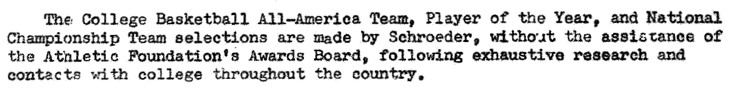 The College Basketball All-America Team, Player of the Year, and National Championship Team selections are made by Schroeder, without the assistance of the Athletic Foundation's Awards Board, following exhaustive research and contact with college throughout the country.